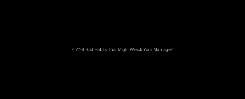 <h1>9 Bad Habits That Might Wreck Your Marriage</h1>
